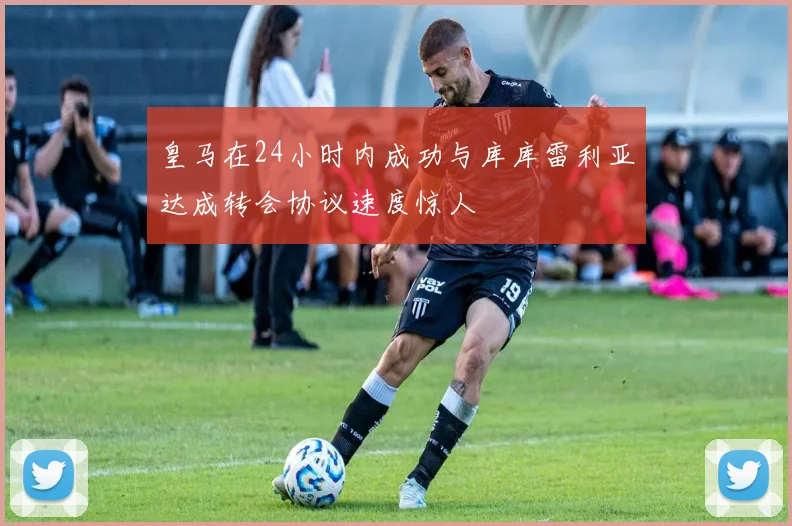 皇马在24小时内成功与库库雷利亚达成转会协议速度惊人