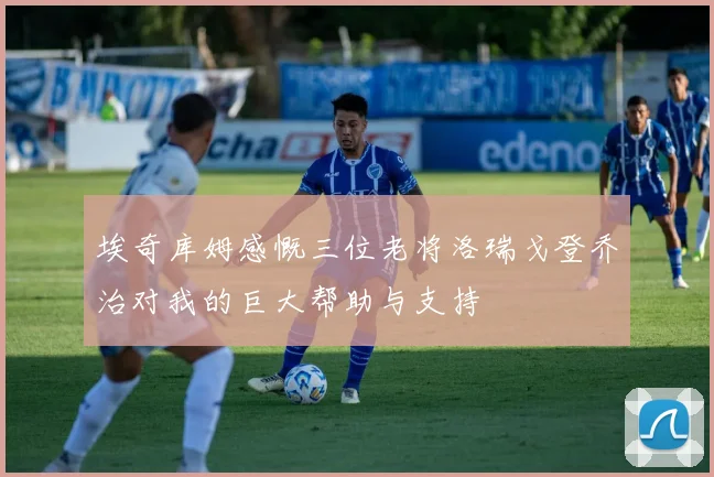 埃奇库姆感慨三位老将洛瑞戈登乔治对我的巨大帮助与支持