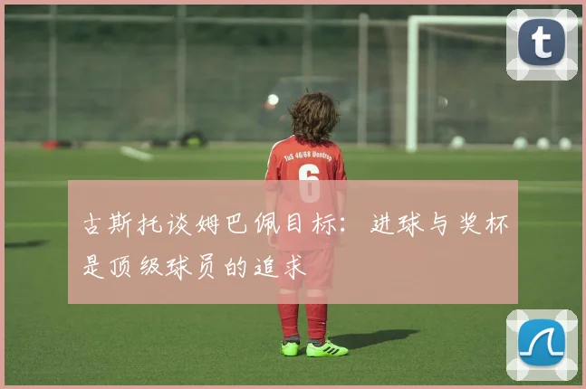 古斯托谈姆巴佩目标：进球与奖杯是顶级球员的追求