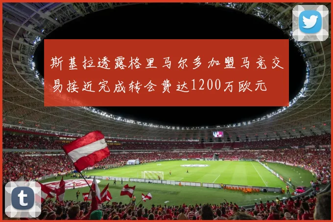 斯基拉透露格里马尔多加盟马竞交易接近完成转会费达1200万欧元