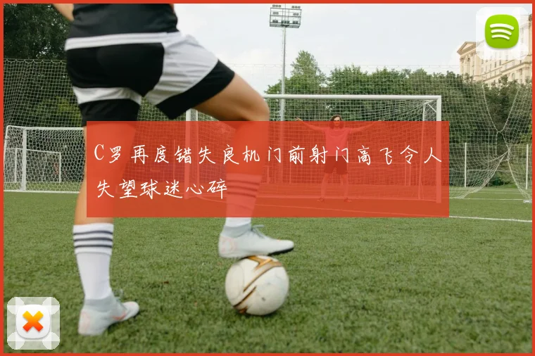 C罗再度错失良机门前射门高飞令人失望球迷心碎