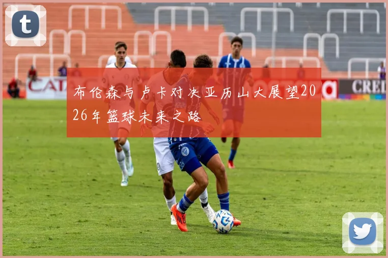 布伦森与卢卡对决亚历山大展望2026年篮球未来之路