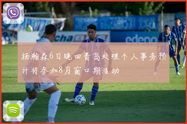 杨瀚森6日晚回青岛处理个人事务预计将参加8月窗口期活动