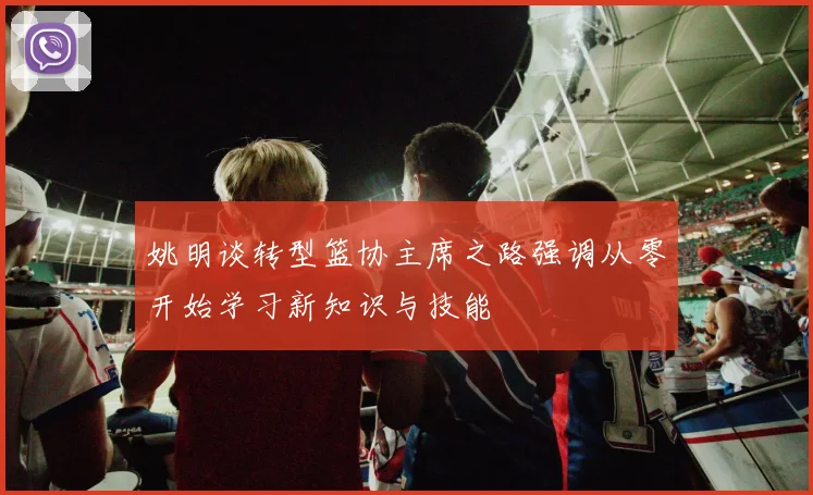 姚明谈转型篮协主席之路强调从零开始学习新知识与技能