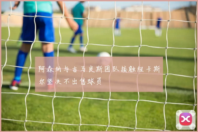 阿森纳与吉马良斯团队接触纽卡斯尔坚决不出售球员