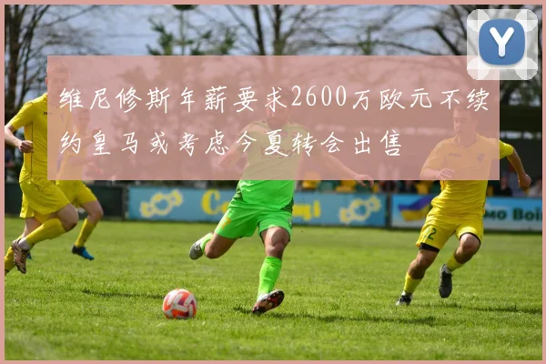 维尼修斯年薪要求2600万欧元不续约皇马或考虑今夏转会出售