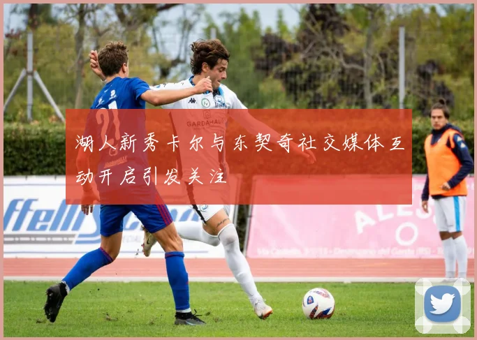 湖人新秀卡尔与东契奇社交媒体互动开启引发关注