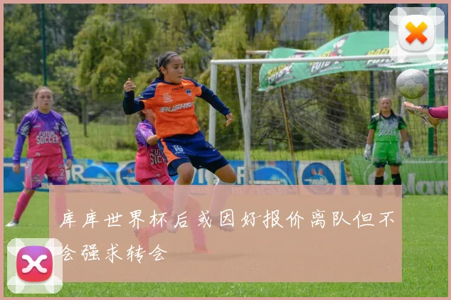 库库世界杯后或因好报价离队但不会强求转会