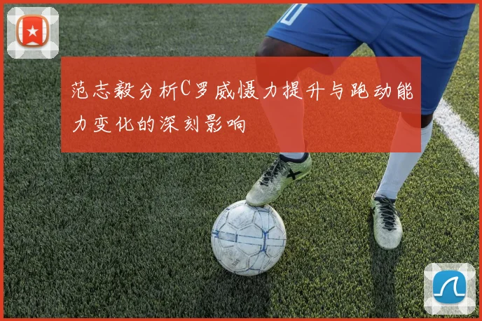 范志毅分析C罗威慑力提升与跑动能力变化的深刻影响