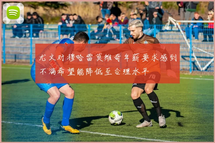 尤文对穆哈雷莫维奇年薪要求感到不满希望能降低至合理水平