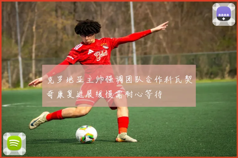 克罗地亚主帅强调团队合作科瓦契奇康复进展缓慢需耐心等待