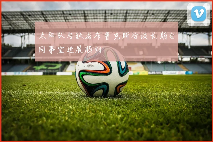 太阳队与狄龙布鲁克斯洽谈长期合同事宜进展顺利