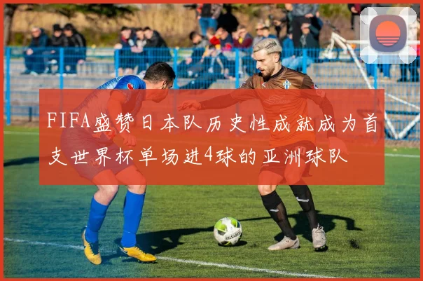 FIFA盛赞日本队历史性成就成为首支世界杯单场进4球的亚洲球队