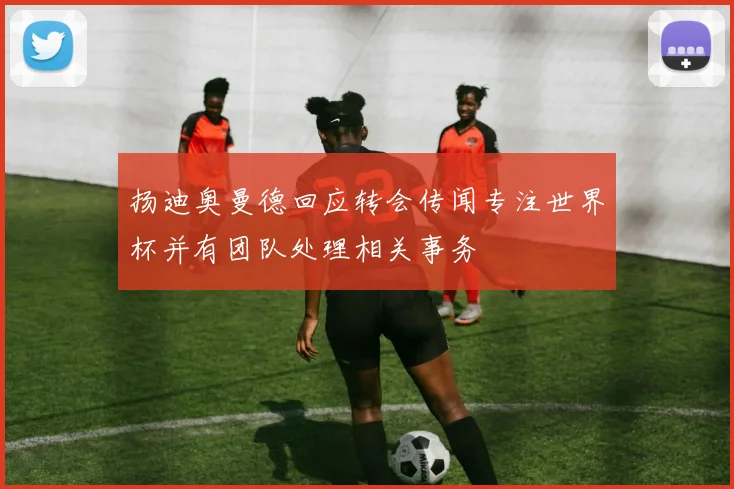 扬迪奥曼德回应转会传闻专注世界杯并有团队处理相关事务